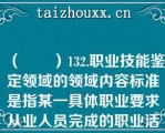 （　　）132.职业技能鉴定领域的领域内容标准是指某一具体职业要求从业人员完成的职业活动内容和应达到的相应职业活动水平