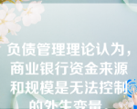 负债管理理论认为，商业银行资金来源和规模是无法控制的外生变量。