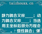 静力耦合又称____；动力耦合又称____；当选用主坐标后微分方程会____。? 惯性耦合；弹性耦合；耦合|弹性耦合；惯性耦合；耦合|弹性耦合；惯性耦合；解耦|惯性耦合；弹性耦合；解耦\（）