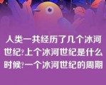 人类一共经历了几个冰河世纪?上个冰河世纪是什么时候?一个冰河世纪的周期