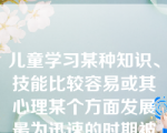 儿童学习某种知识、技能比较容易或其心理某个方面发展最为迅速的时期被称为（   ）。