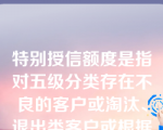 特别授信额度是指对五级分类存在不良的客户或淘汰、退出类客户或根据公式测算法及担保测算法测算授信额度理论值不足的客户按照不高于实际授信业务余额核定授信额度