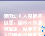 德国幼儿入园根据自愿，国家不作强制规定，但要求不人园者必须保证家庭教育的内容与幼儿园一致。