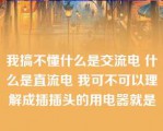 我搞不懂什么是交流电 什么是直流电 我可不可以理解成插插头的用电器就是