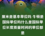 厘米是基本单位吗 牛顿是国际单位吗什么是国际单位长度质量时间的单位都是