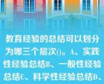 教育经验的总结可以划分为哪三个层次()。A、实践性经验总结B、一般性经验总结C、科学性经验总结D、教育经验的总结可以划分为哪三个层次()。A、实践性经验总结B、一般性经验总结C、科学性经验总结D、理论与实践相结合性经验总结