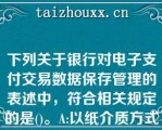 下列关于银行对电子支付交易数据保存管理的表述中，符合相关规定的是()。A:以纸介质方式保存的，保存期限为1年；以磁性介质方式保存的，保存期限为3年B:以纸介质和磁性介质方式保存的，保存期限均为3年C:以纸介质方式保存的，保存期限为3年；以磁性介质方式保存的，保存期限为5年D:以纸介质和磁性介质方式保存的，保存期限均为5年