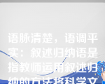 语脉清楚，语调平实：叙述归纳语是指教师运用叙述归纳的方法将科学文化知识向学生做较客观的陈述介绍，使其具有系统性、完整性和深刻性的教学口语。