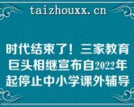 时代结束了！三家教育巨头相继宣布自2022年起停止中小学课外辅导