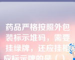 药品严格按照外包装标示堆码，需要挂绿牌，还应挂相应标示牌的是（）。