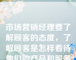 市场营销经理要了解顾客的态度，了解顾客是怎样看待他们的产品和服务的，了解顾客是如何看待他们的竞争对手的，了解哪些客观因素对他们有利等等，他就需进行（  ）。