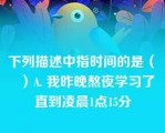 下列描述中指时间的是（　　）A. 我昨晚熬夜学习了 直到凌晨1点15分