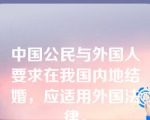 中国公民与外国人要求在我国内地结婚，应适用外国法律。