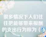 很多情况下人们往往把能够带来报酬的支出行为称为（）