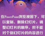 在PowerPoint浏览视图下，可以复制、删除幻灯片，调整幻灯片的顺序，但不能对个别幻灯片的内容进行编辑、修改。  