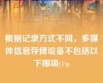 根据记录方式不同，多媒体信息存储设备不包括以下哪项()\n