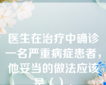 医生在治疗中确诊一名严重病症患者，他妥当的做法应该是（）。