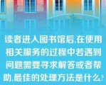 读者进入图书馆后,在使用相关服务的过程中若遇到问题需要寻求解答或者帮助,最佳的处理方法是什么?