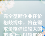 完全垄断企业在价格歧视中，将在需求价格弹性较大的市场上，以较低的价格销售较大的产量。