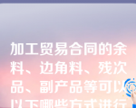 加工贸易合同的余料、边角料、残次品、副产品等可以以下哪些方式进行处理？（）