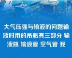 大气压强与输液的问题输液时用的吊瓶有三部分 输液瓶 输液管 空气管 我