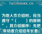 为他人作介绍时，应当遵守“（　　）的原则”，其介绍顺序：先把年幼者介绍给年长者；先把晚辈介绍给长辈；先把男士介绍给女士；先把未婚者介绍给已婚者；先把家人介绍给同事、朋友；先把主人介绍给客人；先把（　　