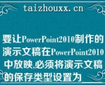 要让PowePoi2010制作的演示文稿在PowePoi2010中放映,必须将演示文稿的保存类型设置为_____\