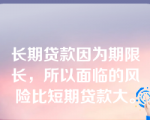 长期贷款因为期限长，所以面临的风险比短期贷款大。