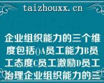 企业组织能力的三个维度包括()A员工能力B员工态度C员工激励D员工治理企业组织能力的三个维度包括()A员工能力B员工态度C员工激励D员工治理