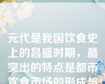 元代是我国饮食史上的昌盛时期，最突出的特点是都市饮食市场的形成与发展空前繁荣。