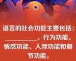 语言的社会功能主要包括：__________、行为功能、情感功能、人际功能和调节功能。