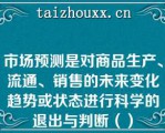 市场预测是对商品生产、流通、销售的未来变化趋势或状态进行科学的退出与判断（）