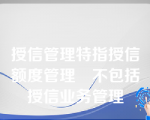 授信管理特指授信额度管理不包括授信业务管理