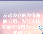 发起设立的股份有限公司，发起人认购的股份可为45%总股份（）