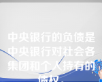 中央银行的负债是中央银行对社会各集团和个人持有的债权。