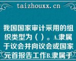 我国国家审计采用的组织类型为（）。A.隶属于议会并向议会或国家元首报告工作B.隶属于政府并向议会或政府报告工作C.具有司法性质，以审计法院形式开展工作，向议会或国家元首报告工作D.独立于议会、政府和司法机关，向议会或国家元首报告工作