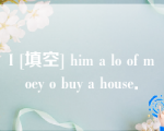 I [填空] him a lo of moey o buy a house．