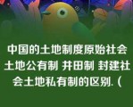 中国的土地制度原始社会土地公有制 井田制 封建社会土地私有制的区别.（