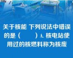 关于核能 下列说法中错误的是（　　）A. 核电站使用过的核燃料称为核废