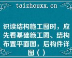 识读结构施工图时，应先看基础施工图、结构布置平面图，后构件详图（）