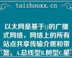 以太网是基于()的广播式网络，网络上的所有站点共享传输介质和带宽。A.总线型B.树型C.星型D.网状以太网是基于()的广播式网络，网络上的所有站点共享传输介质和带宽。A.总线型B.树型C.星型D.网状型