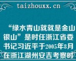 “绿水青山就就是金山银山”是时任浙江省委书记习近平于2005年8月在浙江湖州安吉考察时提出的科学论断（）