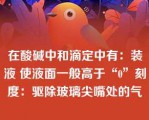 在酸碱中和滴定中有：装液 使液面一般高于“0”刻度：驱除玻璃尖嘴处的气