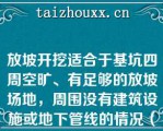 放坡开挖适合于基坑四周空旷、有足够的放坡场地，周围没有建筑设施或地下管线的情况（）