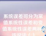 系统误差可分为常值系统性误差和变值系统性误差两种，该说法（）