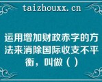 运用增加财政赤字的方法来消除国际收支不平衡，叫做（）