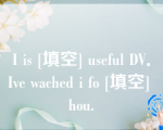 I is [填空] useful DV．Ive wached i fo [填空] hou.