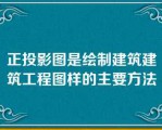 正投影图是绘制建筑建筑工程图样的主要方法