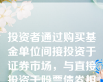 投资者通过购买基金单位间接投资于证券市场，与直接投资于股票债券相比，投资者不与发行人建立所有权关系或债权债务关系。