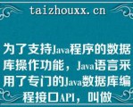 为了支持Java程序的数据库操作功能，Java语言采用了专门的Java数据库编程接口API，叫做